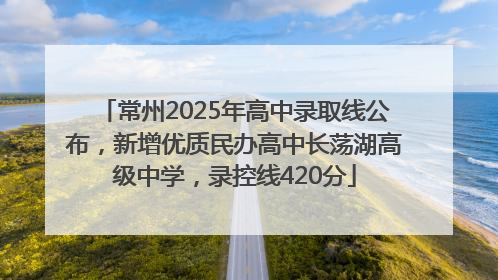 常州2025年高中录取线公布，新增优质民办高中长荡湖高级中学，录控线420分