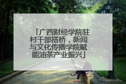 广西财经学院驻村干部搭桥，新闻与文化传播学院赋能油茶产业振兴