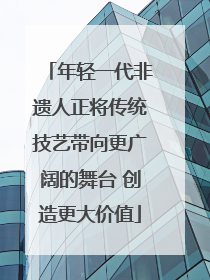 年轻一代非遗人正将传统技艺带向更广阔的舞台 创造更大价值