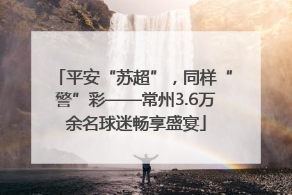 平安“苏超”，同样“警”彩——常州3.6万余名球迷畅享盛宴