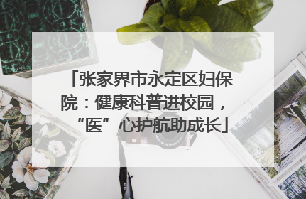 张家界市永定区妇保院：健康科普进校园，“医”心护航助成长