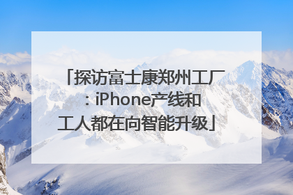 探访富士康郑州工厂：iPhone产线和工人都在向智能升级