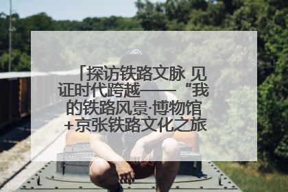 探访铁路文脉 见证时代跨越——“我的铁路风景·博物馆+京张铁路文化之旅”活动在京启动