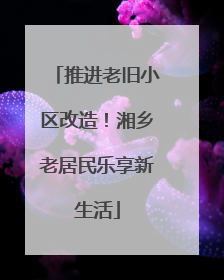 推进老旧小区改造！湘乡老居民乐享新生活