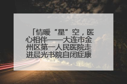 情暖“星”空，医心相伴——大连市金州区第一人民医院走进晨光书院自闭症康复服务中心