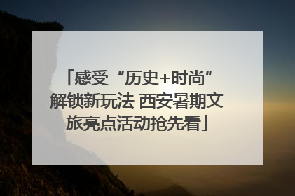 感受“历史+时尚” 解锁新玩法 西安暑期文旅亮点活动抢先看