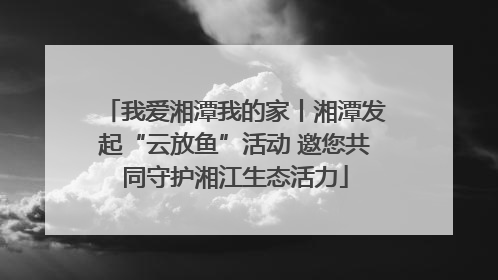 我爱湘潭我的家丨湘潭发起“云放鱼”活动 邀您共同守护湘江生态活力