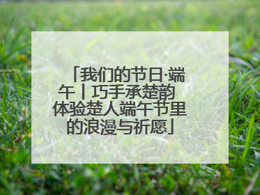 我们的节日·端午丨巧手承楚韵 体验楚人端午节里的浪漫与祈愿