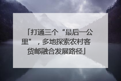 打通三个“最后一公里”，多地探索农村客货邮融合发展路径