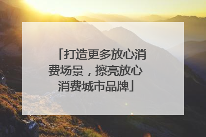 打造更多放心消费场景，擦亮放心消费城市品牌