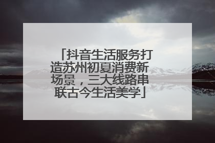 抖音生活服务打造苏州初夏消费新场景，三大线路串联古今生活美学