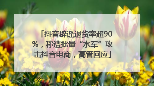 抖音辟谣退货率超90%，称遭批量“水军”攻击抖音电商，高管回应