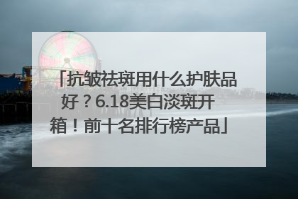 抗皱祛斑用什么护肤品好？6.18美白淡斑开箱！前十名排行榜产品