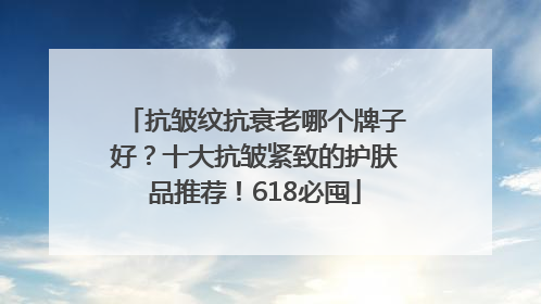 抗皱纹抗衰老哪个牌子好？十大抗皱紧致的护肤品推荐！618必囤