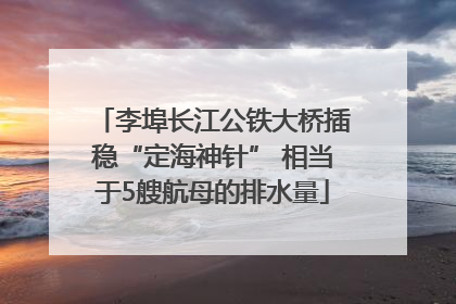 李埠长江公铁大桥插稳“定海神针” 相当于5艘航母的排水量