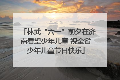 林武“六一”前夕在济南看望少年儿童 祝全省少年儿童节日快乐