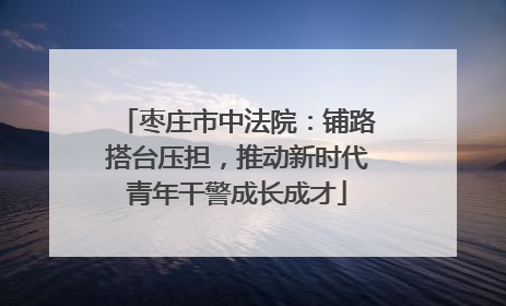 枣庄市中法院：铺路搭台压担，推动新时代青年干警成长成才