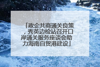 政企共商通关良策，秀英边检站召开口岸通关服务座谈会助力海南自贸港建设