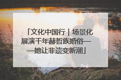 文化中国行｜场景化展演千年赫哲族婚俗——她让非遗变新潮