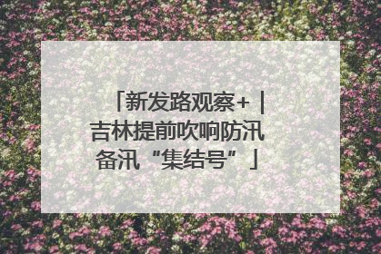 新发路观察+｜吉林提前吹响防汛备汛“集结号”
