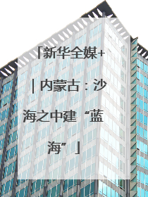 新华全媒+｜内蒙古：沙海之中建“蓝海”