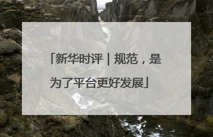 新华时评｜规范，是为了平台更好发展