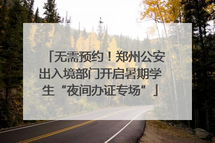 无需预约！郑州公安出入境部门开启暑期学生“夜间办证专场”