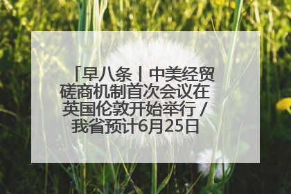 早八条丨中美经贸磋商机制首次会议在英国伦敦开始举行／我省预计6月25日公布高考成绩与录取最低控制分数线