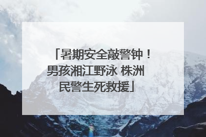 暑期安全敲警钟！男孩湘江野泳 株洲民警生死救援