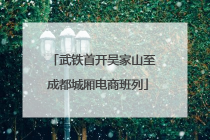 武铁首开吴家山至成都城厢电商班列