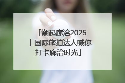 潮起廊洽2025丨国际旅拍达人喊你打卡廊洽时光