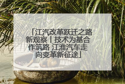 江汽改革跃迁之路新观察丨技术为基合作筑路 江淮汽车走向变革新征途