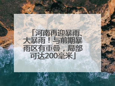 河南再迎暴雨、大暴雨！与前期暴雨区有重叠，局部可达200毫米