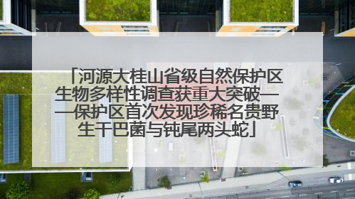 河源大桂山省级自然保护区生物多样性调查获重大突破——保护区首次发现珍稀名贵野生干巴菌与钝尾两头蛇
