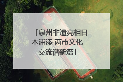 泉州非遗亮相日本浦添 两市文化交流谱新篇