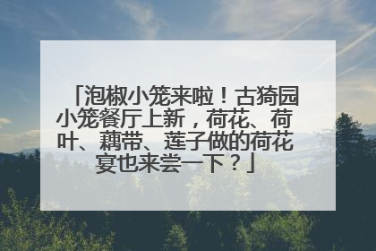 泡椒小笼来啦！古猗园小笼餐厅上新，荷花、荷叶、藕带、莲子做的荷花宴也来尝一下？