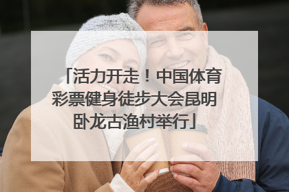 活力开走！中国体育彩票健身徒步大会昆明卧龙古渔村举行