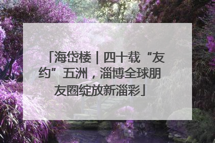 海岱楼｜四十载“友约”五洲，淄博全球朋友圈绽放新淄彩
