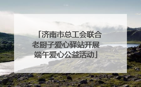 济南市总工会联合老厨子爱心驿站开展端午爱心公益活动