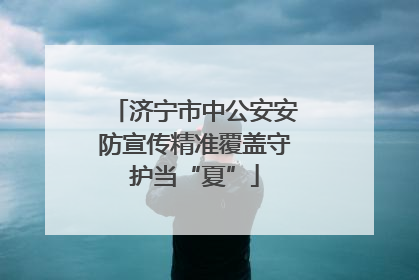 济宁市中公安安防宣传精准覆盖守护当“夏”