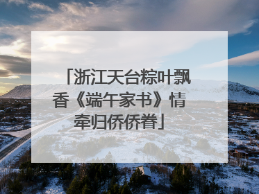 浙江天台粽叶飘香《端午家书》情牵归侨侨眷