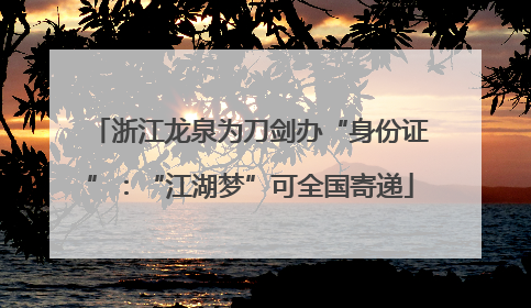 浙江龙泉为刀剑办“身份证”：“江湖梦”可全国寄递