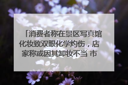 消费者称在景区写真馆化妆致双眼化学灼伤，店家称或因其卸妆不当 市场监管部门介入
