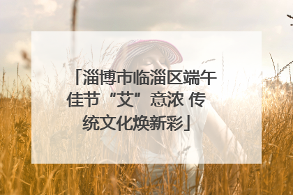 淄博市临淄区端午佳节“艾”意浓 传统文化焕新彩