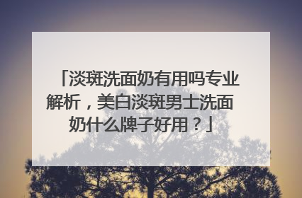 淡斑洗面奶有用吗专业解析，美白淡斑男士洗面奶什么牌子好用？