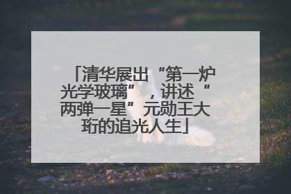 清华展出“第一炉光学玻璃”，讲述“两弹一星”元勋王大珩的追光人生