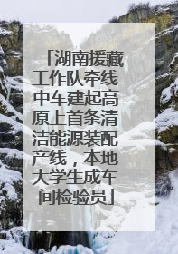 湖南援藏工作队牵线中车建起高原上首条清洁能源装配产线，本地大学生成车间检验员