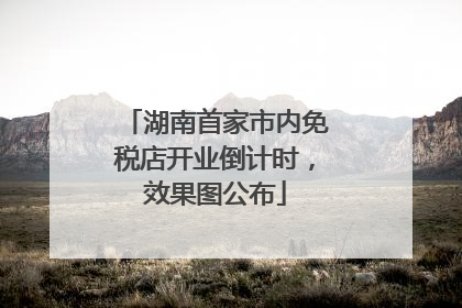 湖南首家市内免税店开业倒计时，效果图公布
