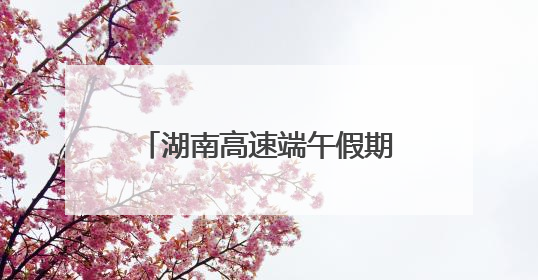 湖南高速端午假期不免费！怎么出行方便，看过来！