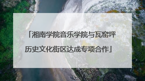 湘南学院音乐学院与瓦窑坪历史文化街区达成专项合作